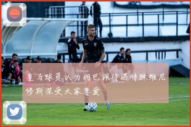 皇马球员认为姆巴佩待遇特殊维尼修斯深受大家喜爱