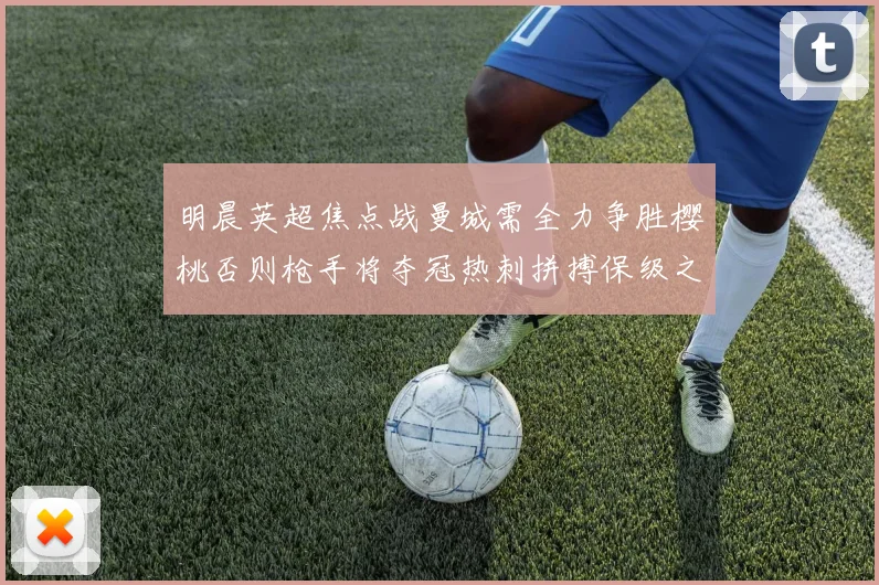 明晨英超焦点战曼城需全力争胜樱桃否则枪手将夺冠热刺拼搏保级之路