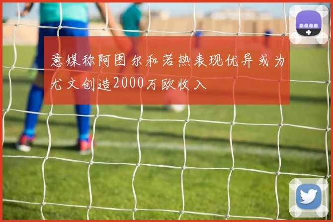 意媒称阿图尔和若热表现优异或为尤文创造2000万欧收入