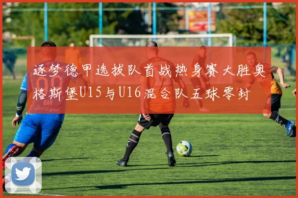逐梦德甲选拔队首战热身赛大胜奥格斯堡U15与U16混合队五球零封