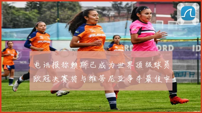 电讯报称赖斯已成为世界顶级球员欧冠决赛将与维蒂尼亚争夺最佳中场称号