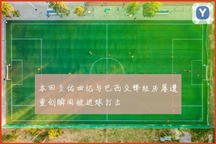 本田圭佑回忆与巴西交锋经历屡遭重创瞬间被进球打击