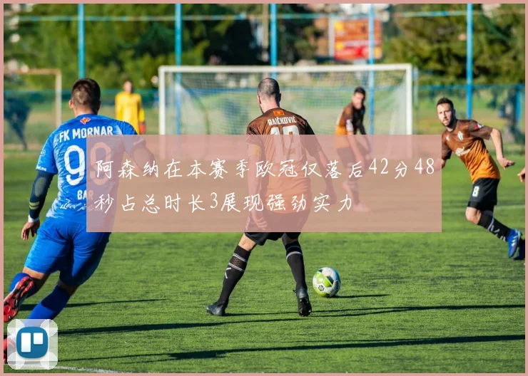 阿森纳在本赛季欧冠仅落后42分48秒占总时长3展现强劲实力