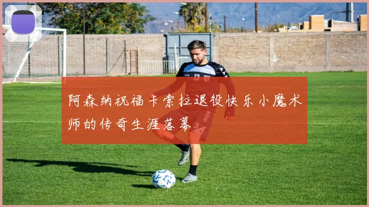 阿森纳祝福卡索拉退役快乐小魔术师的传奇生涯落幕