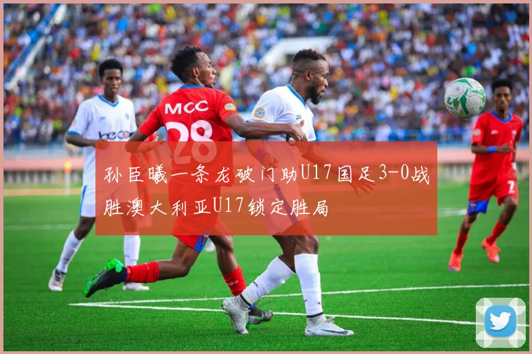 孙臣曦一条龙破门助U17国足3-0战胜澳大利亚U17锁定胜局