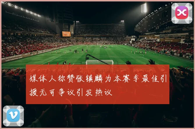 媒体人称赞张镇麟为本赛季最佳引援无可争议引发热议
