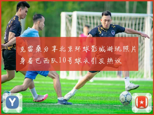 克雷桑分享北京环球影城游玩照片身着巴西队10号球衣引发热议