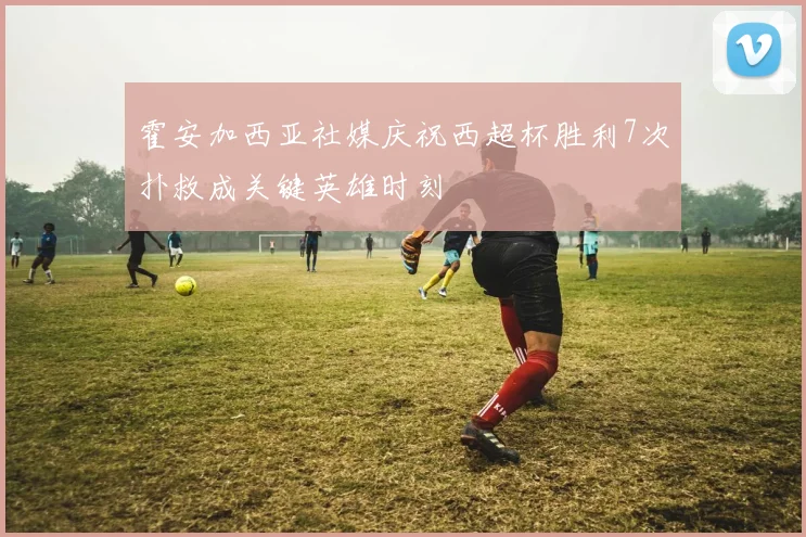 霍安加西亚社媒庆祝西超杯胜利7次扑救成关键英雄时刻