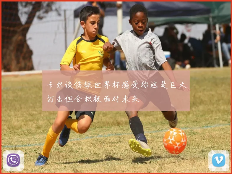卡尔谈伤缺世界杯感受称这是巨大打击但会积极面对未来