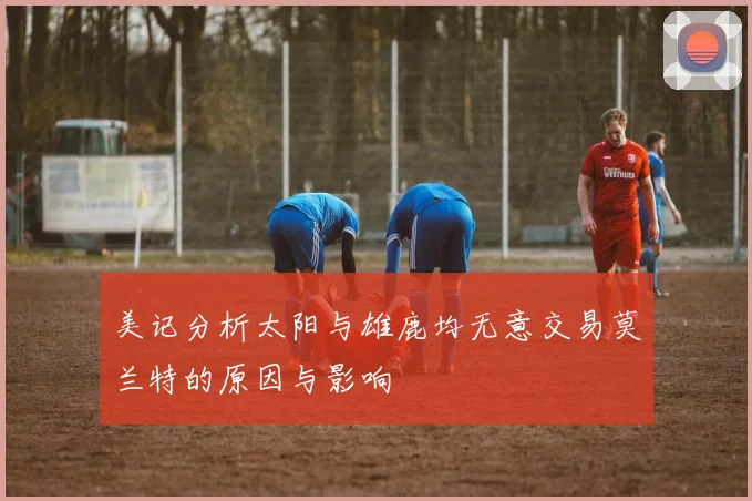 美记分析太阳与雄鹿均无意交易莫兰特的原因与影响