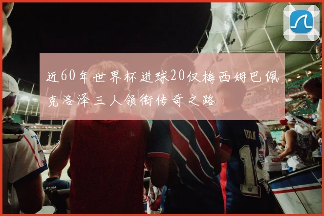 近60年世界杯进球20仅梅西姆巴佩克洛泽三人领衔传奇之路