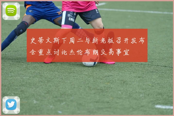 史蒂文斯下周二与新老板召开发布会重点讨论杰伦布朗交易事宜