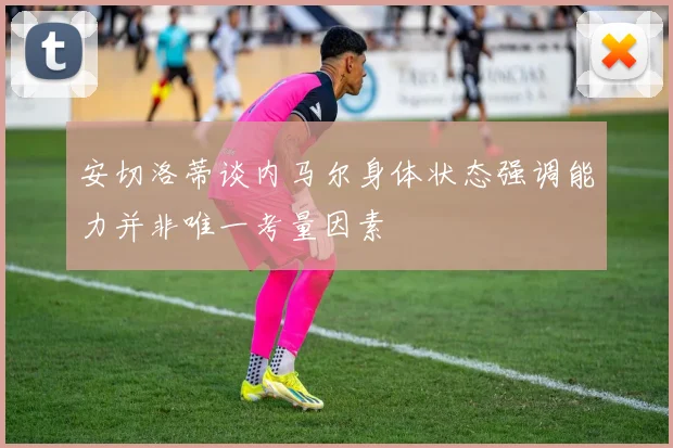 安切洛蒂谈内马尔身体状态强调能力并非唯一考量因素