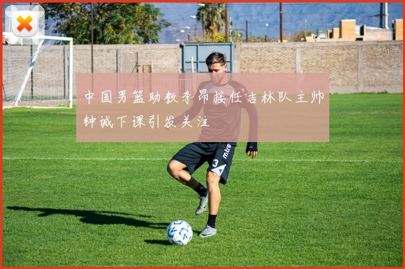 中国男篮助教李昂接任吉林队主帅钟诚下课引发关注