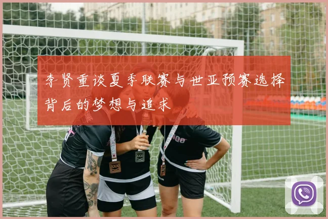 李贤重谈夏季联赛与世亚预赛选择背后的梦想与追求