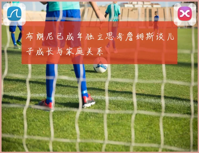 布朗尼已成年独立思考詹姆斯谈儿子成长与家庭关系
