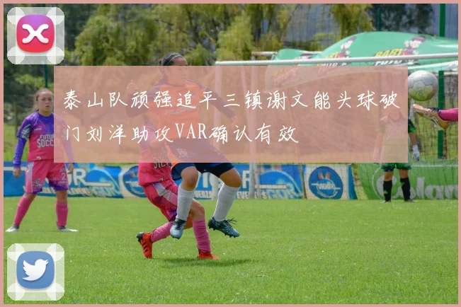 泰山队顽强追平三镇谢文能头球破门刘洋助攻VAR确认有效