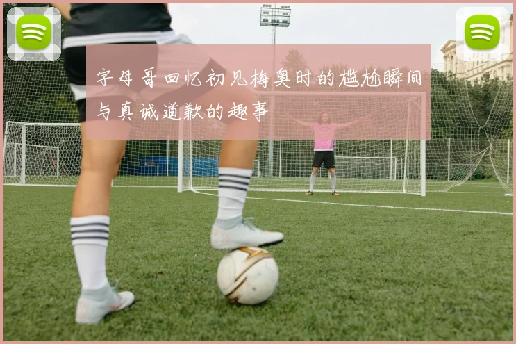 字母哥回忆初见梅奥时的尴尬瞬间与真诚道歉的趣事