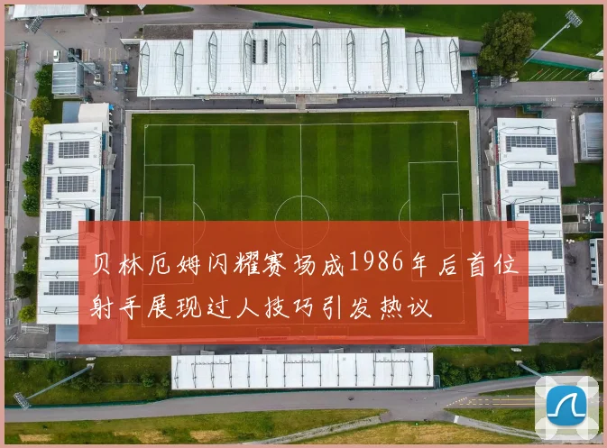贝林厄姆闪耀赛场成1986年后首位射手展现过人技巧引发热议