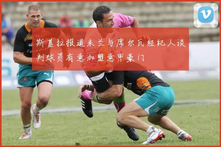斯基拉报道米兰与席尔瓦经纪人谈判球员有意加盟意甲豪门