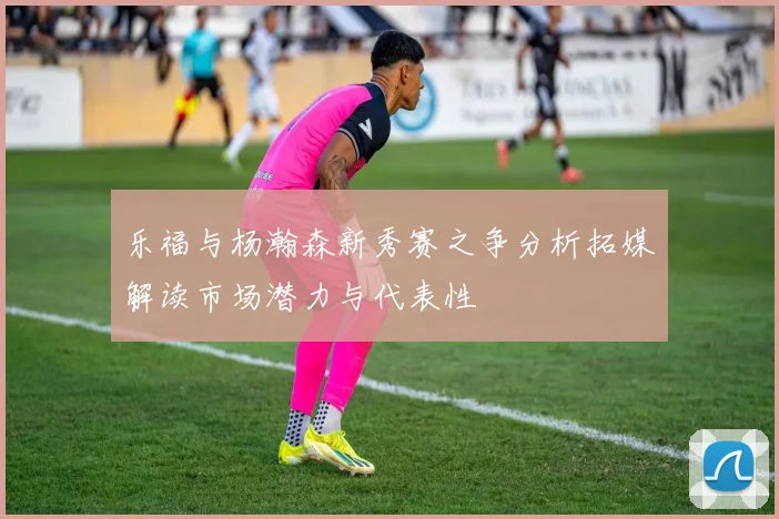 乐福与杨瀚森新秀赛之争分析拓媒解读市场潜力与代表性